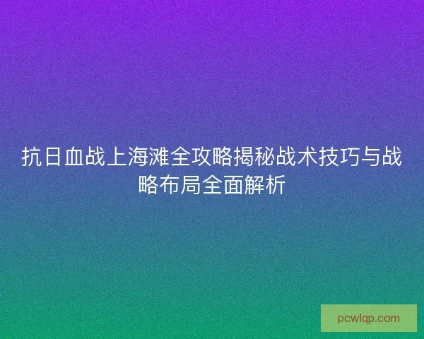 抗日血战上海滩全攻略揭秘战术技巧与战略布局全面解析