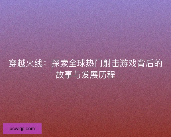 穿越火线：探索全球热门射击游戏背后的故事与发展历程