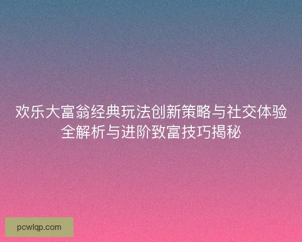 欢乐大富翁经典玩法创新策略与社交体验全解析与进阶致富技巧揭秘 欢乐大富翁经典玩法创新策略与社交体验全解析与进阶致富技巧揭秘