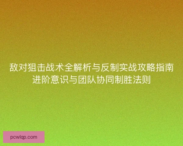 敌对狙击战术全解析与反制实战攻略指南进阶意识与团队协同制胜法则