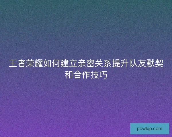 王者荣耀如何建立亲密关系提升队友默契和合作技巧 王者荣耀如何建立亲密关系提升队友默契和合作技巧