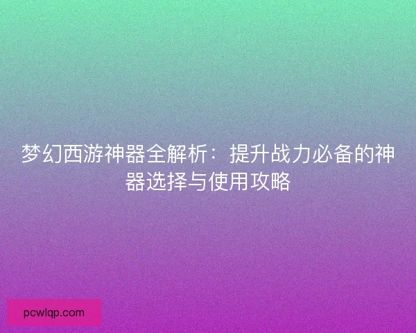梦幻西游神器全解析：提升战力必备的神器选择与使用攻略