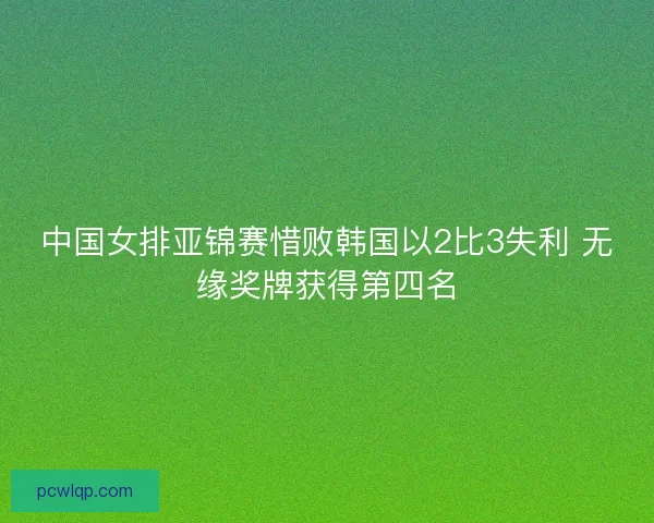 中国女排亚锦赛惜败韩国以2比3失利 无缘奖牌获得第四名 中国女排亚锦赛惜败韩国以2比3失利 无缘奖牌获得第四名
