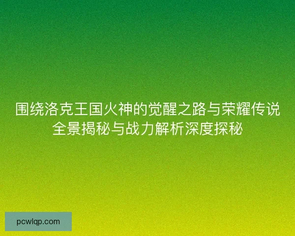 围绕洛克王国火神的觉醒之路与荣耀传说全景揭秘与战力解析深度探秘