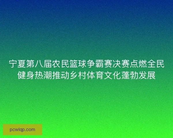宁夏第八届农民篮球争霸赛决赛点燃全民健身热潮推动乡村体育文化蓬勃发展 宁夏第八届农民篮球争霸赛决赛点燃全民健身热潮推动乡村体育文化蓬勃发展