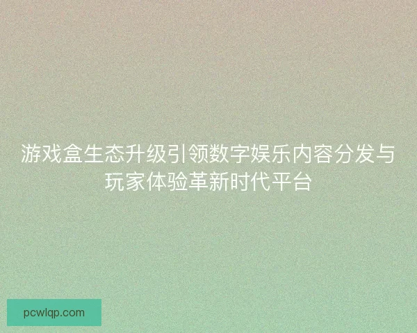 游戏盒生态升级引领数字娱乐内容分发与玩家体验革新时代平台 游戏盒生态升级引领数字娱乐内容分发与玩家体验革新时代平台