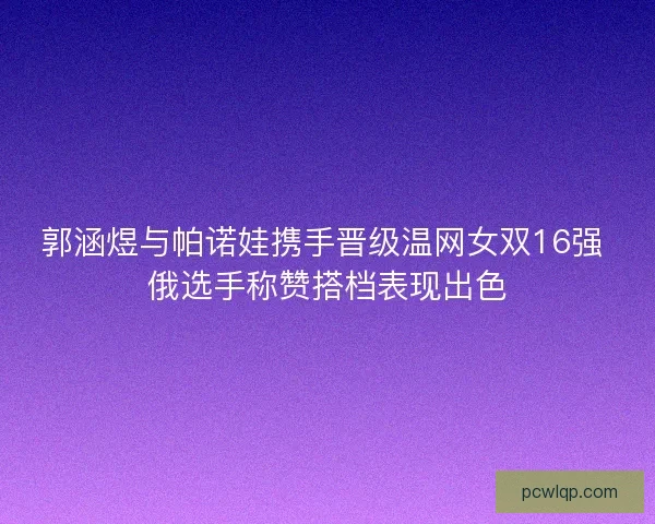 郭涵煜与帕诺娃携手晋级温网女双16强 俄选手称赞搭档表现出色 郭涵煜与帕诺娃携手晋级温网女双16强 俄选手称赞搭档表现出色