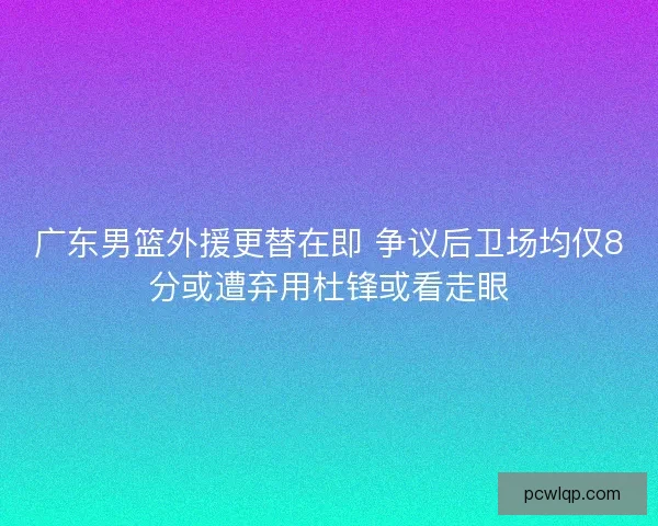 广东男篮外援更替在即 争议后卫场均仅8分或遭弃用杜锋或看走眼 广东男篮外援更替在即 争议后卫场均仅8分或遭弃用杜锋或看走眼