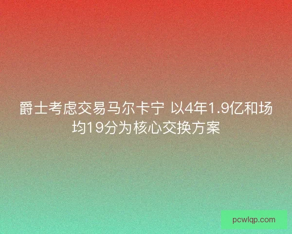 爵士考虑交易马尔卡宁 以4年1.9亿和场均19分为核心交换方案 爵士考虑交易马尔卡宁 以4年1.9亿和场均19分为核心交换方案