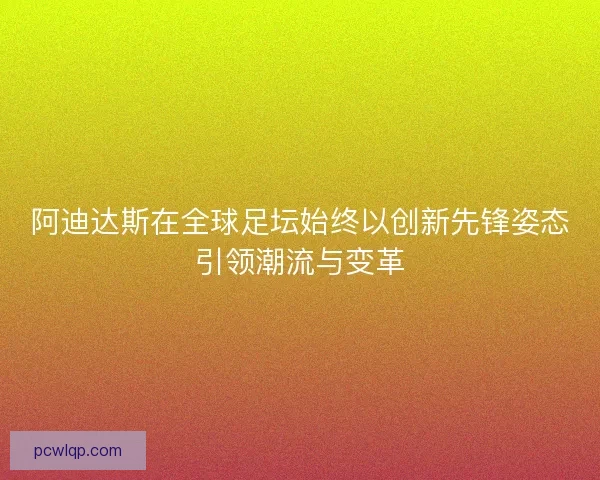 阿迪达斯在全球足坛始终以创新先锋姿态引领潮流与变革