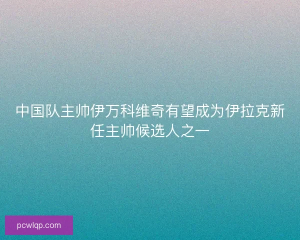 中国队主帅伊万科维奇有望成为伊拉克新任主帅候选人之一
