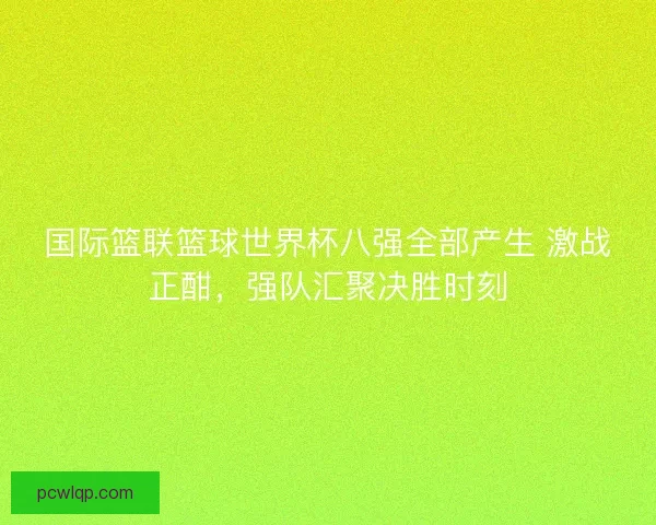 国际篮联篮球世界杯八强全部产生 激战正酣，强队汇聚决胜时刻