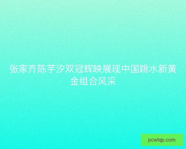 张家齐陈芋汐双冠辉映展现中国跳水新黄金组合风采