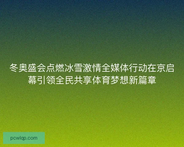 冬奥盛会点燃冰雪激情全媒体行动在京启幕引领全民共享体育梦想新篇章