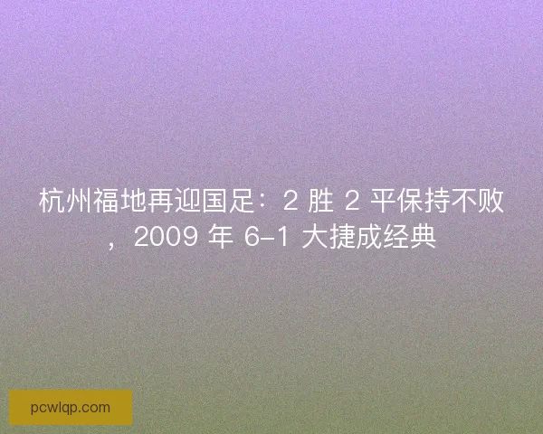 杭州福地再迎国足：2 胜 2 平保持不败，2009 年 6-1 大捷成经典