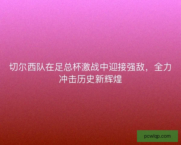 切尔西队在足总杯激战中迎接强敌,全力冲击历史新辉煌 切尔西队在足总杯激战中迎接强敌,全力冲击历史新辉煌