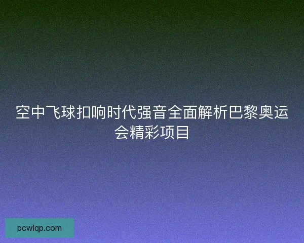 空中飞球扣响时代强音全面解析巴黎奥运会精彩项目 空中飞球扣响时代强音全面解析巴黎奥运会精彩项目