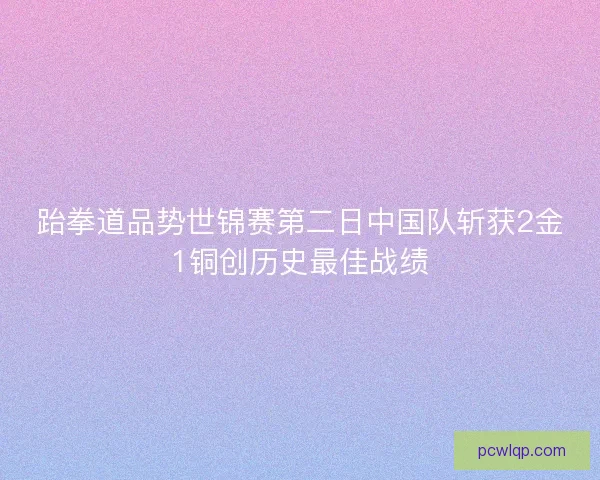 跆拳道品势世锦赛第二日中国队斩获2金1铜创历史最佳战绩 跆拳道品势世锦赛第二日中国队斩获2金1铜创历史最佳战绩