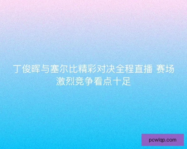 丁俊晖与塞尔比精彩对决全程直播 赛场激烈竞争看点十足 丁俊晖与塞尔比精彩对决全程直播 赛场激烈竞争看点十足