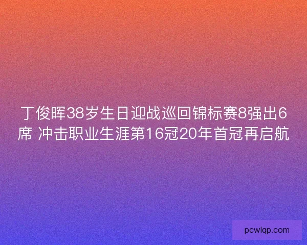 丁俊晖38岁生日迎战巡回锦标赛8强出6席 冲击职业生涯第16冠20年首冠再启航 丁俊晖38岁生日迎战巡回锦标赛8强出6席 冲击职业生涯第16冠20年首冠再启航