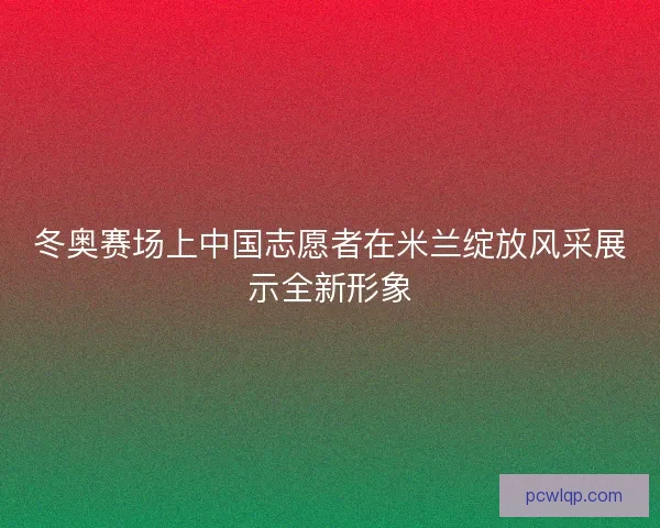 冬奥赛场上中国志愿者在米兰绽放风采展示全新形象 冬奥赛场上中国志愿者在米兰绽放风采展示全新形象
